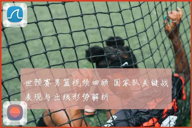 世预赛男篮视频回顾 国家队关键战表现与出线形势解析
