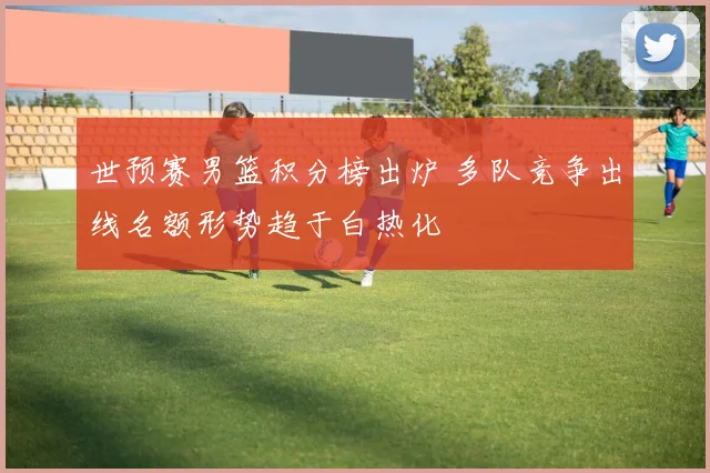 世预赛男篮积分榜出炉 多队竞争出线名额形势趋于白热化