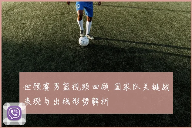 世预赛男篮视频回顾 国家队关键战表现与出线形势解析